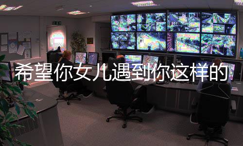 到你的男怼希望翔听高云你女儿遇这样完爆粗怒人